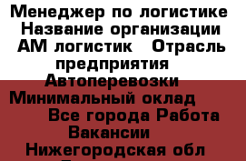 Менеджер по логистике › Название организации ­ АМ-логистик › Отрасль предприятия ­ Автоперевозки › Минимальный оклад ­ 25 000 - Все города Работа » Вакансии   . Нижегородская обл.,Дзержинск г.
